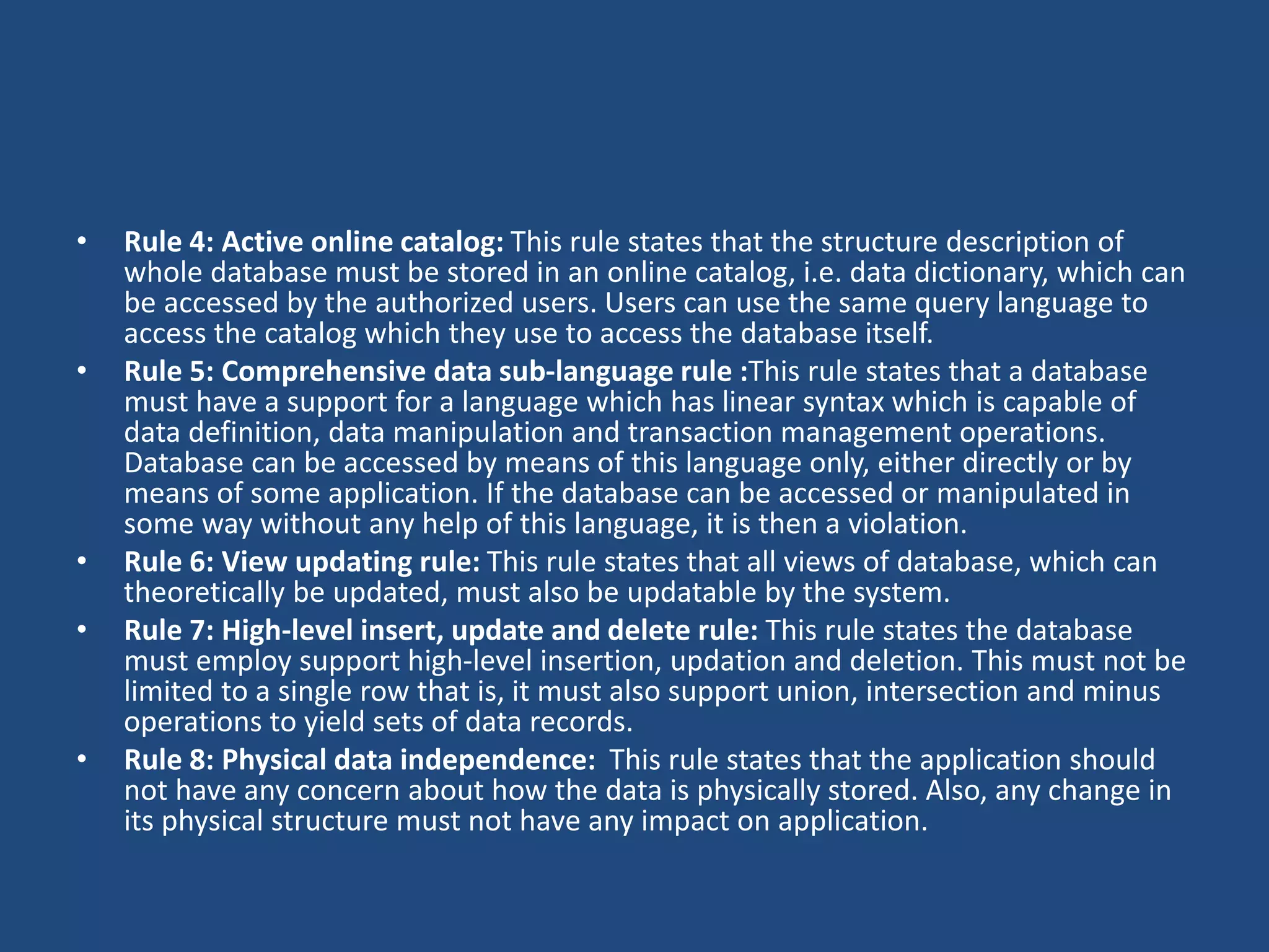• Rule 4: Active online catalog: This rule states that the structure description of 
whole database must be stored in an online catalog, i.e. data dictionary, which can 
be accessed by the authorized users. Users can use the same query language to 
access the catalog which they use to access the database itself. 
• Rule 5: Comprehensive data sub-language rule :This rule states that a database 
must have a support for a language which has linear syntax which is capable of 
data definition, data manipulation and transaction management operations. 
Database can be accessed by means of this language only, either directly or by 
means of some application. If the database can be accessed or manipulated in 
some way without any help of this language, it is then a violation. 
• Rule 6: View updating rule: This rule states that all views of database, which can 
theoretically be updated, must also be updatable by the system. 
• Rule 7: High-level insert, update and delete rule: This rule states the database 
must employ support high-level insertion, updation and deletion. This must not be 
limited to a single row that is, it must also support union, intersection and minus 
operations to yield sets of data records. 
• Rule 8: Physical data independence: This rule states that the application should 
not have any concern about how the data is physically stored. Also, any change in 
its physical structure must not have any impact on application. 
 