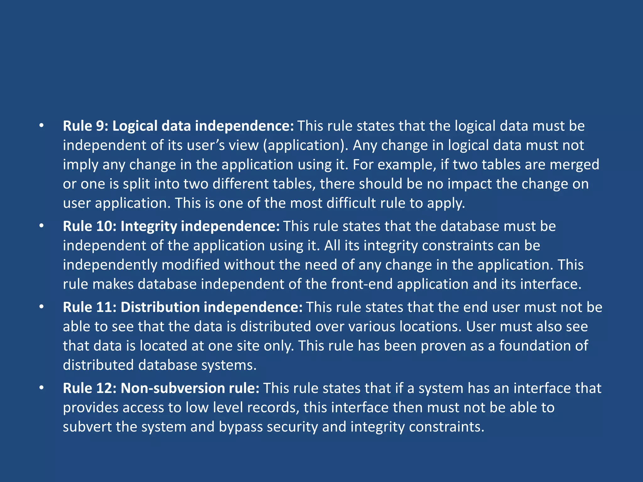 • Rule 9: Logical data independence: This rule states that the logical data must be 
independent of its user’s view (application). Any change in logical data must not 
imply any change in the application using it. For example, if two tables are merged 
or one is split into two different tables, there should be no impact the change on 
user application. This is one of the most difficult rule to apply. 
• Rule 10: Integrity independence: This rule states that the database must be 
independent of the application using it. All its integrity constraints can be 
independently modified without the need of any change in the application. This 
rule makes database independent of the front-end application and its interface. 
• Rule 11: Distribution independence: This rule states that the end user must not be 
able to see that the data is distributed over various locations. User must also see 
that data is located at one site only. This rule has been proven as a foundation of 
distributed database systems. 
• Rule 12: Non-subversion rule: This rule states that if a system has an interface that 
provides access to low level records, this interface then must not be able to 
subvert the system and bypass security and integrity constraints. 
 