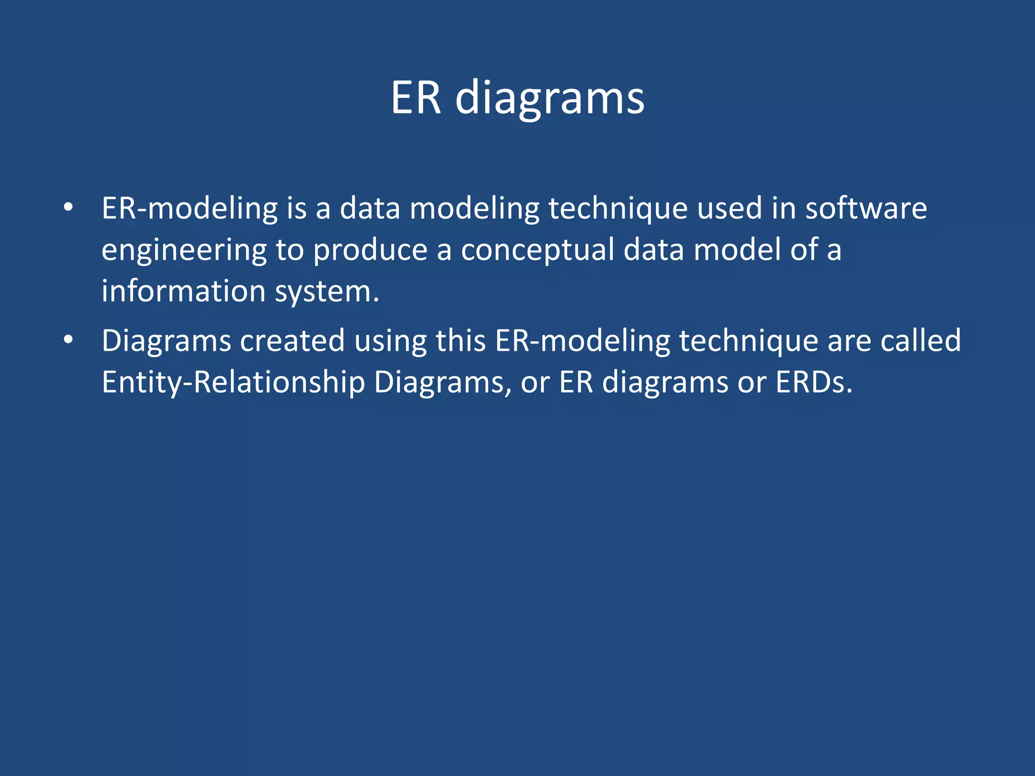 ER diagrams 
• ER-modeling is a data modeling technique used in software 
engineering to produce a conceptual data model of a 
information system. 
• Diagrams created using this ER-modeling technique are called 
Entity-Relationship Diagrams, or ER diagrams or ERDs. 
 