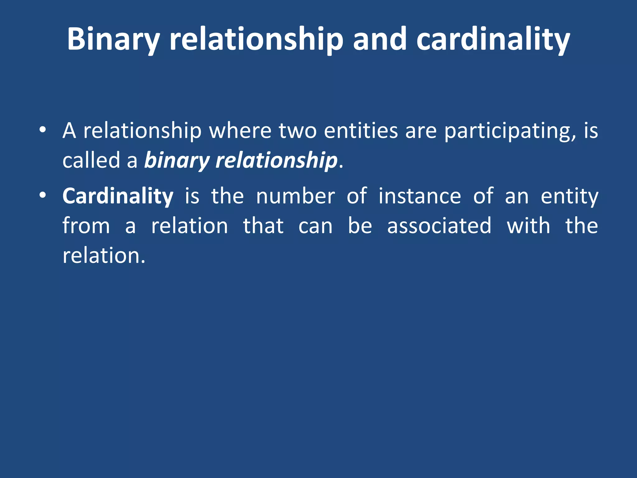 Binary relationship and cardinality 
• A relationship where two entities are participating, is 
called a binary relationship. 
• Cardinality is the number of instance of an entity 
from a relation that can be associated with the 
relation. 
 