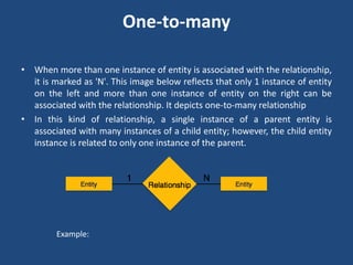 One-to-many 
• When more than one instance of entity is associated with the relationship, 
it is marked as 'N'. This image below reflects that only 1 instance of entity 
on the left and more than one instance of entity on the right can be 
associated with the relationship. It depicts one-to-many relationship 
• In this kind of relationship, a single instance of a parent entity is 
associated with many instances of a child entity; however, the child entity 
instance is related to only one instance of the parent. 
Example: 
 