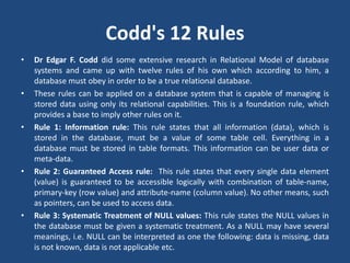 Codd's 12 Rules 
• Dr Edgar F. Codd did some extensive research in Relational Model of database 
systems and came up with twelve rules of his own which according to him, a 
database must obey in order to be a true relational database. 
• These rules can be applied on a database system that is capable of managing is 
stored data using only its relational capabilities. This is a foundation rule, which 
provides a base to imply other rules on it. 
• Rule 1: Information rule: This rule states that all information (data), which is 
stored in the database, must be a value of some table cell. Everything in a 
database must be stored in table formats. This information can be user data or 
meta-data. 
• Rule 2: Guaranteed Access rule: This rule states that every single data element 
(value) is guaranteed to be accessible logically with combination of table-name, 
primary-key (row value) and attribute-name (column value). No other means, such 
as pointers, can be used to access data. 
• Rule 3: Systematic Treatment of NULL values: This rule states the NULL values in 
the database must be given a systematic treatment. As a NULL may have several 
meanings, i.e. NULL can be interpreted as one the following: data is missing, data 
is not known, data is not applicable etc. 
 