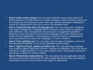 • Rule 4: Active online catalog: This rule states that the structure description of 
whole database must be stored in an online catalog, i.e. data dictionary, which can 
be accessed by the authorized users. Users can use the same query language to 
access the catalog which they use to access the database itself. 
• Rule 5: Comprehensive data sub-language rule :This rule states that a database 
must have a support for a language which has linear syntax which is capable of 
data definition, data manipulation and transaction management operations. 
Database can be accessed by means of this language only, either directly or by 
means of some application. If the database can be accessed or manipulated in 
some way without any help of this language, it is then a violation. 
• Rule 6: View updating rule: This rule states that all views of database, which can 
theoretically be updated, must also be updatable by the system. 
• Rule 7: High-level insert, update and delete rule: This rule states the database 
must employ support high-level insertion, updation and deletion. This must not be 
limited to a single row that is, it must also support union, intersection and minus 
operations to yield sets of data records. 
• Rule 8: Physical data independence: This rule states that the application should 
not have any concern about how the data is physically stored. Also, any change in 
its physical structure must not have any impact on application. 
 