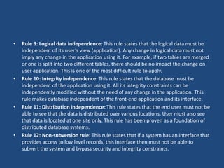 • Rule 9: Logical data independence: This rule states that the logical data must be 
independent of its user’s view (application). Any change in logical data must not 
imply any change in the application using it. For example, if two tables are merged 
or one is split into two different tables, there should be no impact the change on 
user application. This is one of the most difficult rule to apply. 
• Rule 10: Integrity independence: This rule states that the database must be 
independent of the application using it. All its integrity constraints can be 
independently modified without the need of any change in the application. This 
rule makes database independent of the front-end application and its interface. 
• Rule 11: Distribution independence: This rule states that the end user must not be 
able to see that the data is distributed over various locations. User must also see 
that data is located at one site only. This rule has been proven as a foundation of 
distributed database systems. 
• Rule 12: Non-subversion rule: This rule states that if a system has an interface that 
provides access to low level records, this interface then must not be able to 
subvert the system and bypass security and integrity constraints. 
 