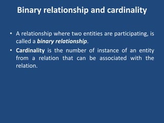 Binary relationship and cardinality 
• A relationship where two entities are participating, is 
called a binary relationship. 
• Cardinality is the number of instance of an entity 
from a relation that can be associated with the 
relation. 
 