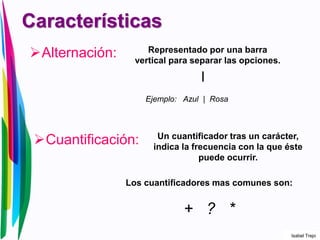 Características
Alternación: Representado por una barra
vertical para separar las opciones.
|
Ejemplo: Azul | Rosa
Cuantificación: Un cuantificador tras un carácter,
indica la frecuencia con la que éste
puede ocurrir.
Los cuantificadores mas comunes son:
+ ? *
Isabel Trejo
 