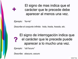 +
El signo de mas indica que el
carácter que le precede debe
aparecer al menos una vez.
Ejemplo: “ho+la”
Describe el conjunto infinito: hola, hoola, hooola, etc.
?
El signo de interrogación indica que
el carácter que le precede puede
aparecer a lo mucho una vez.
Ejemplo: “ob?scuro”
Describe: obscuro, oscuro
Isabel Trejo
 