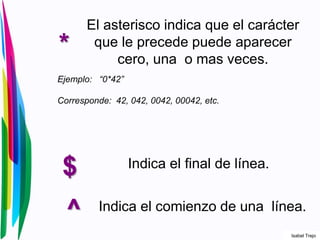 *
El asterisco indica que el carácter
que le precede puede aparecer
cero, una o mas veces.
Ejemplo: “0*42”
Corresponde: 42, 042, 0042, 00042, etc.
$ Indica el final de línea.
^ Indica el comienzo de una línea.
Isabel Trejo
 