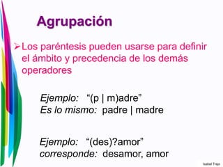 Agrupación
Los paréntesis pueden usarse para definir
el ámbito y precedencia de los demás
operadores
Ejemplo: “(p | m)adre”
Es lo mismo: padre | madre
Ejemplo: “(des)?amor”
corresponde: desamor, amor
Isabel Trejo
 