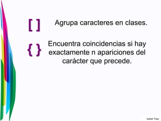 [ ] Agrupa caracteres en clases.
{ }
Encuentra coincidencias si hay
exactamente n apariciones del
carácter que precede.
Isabel Trejo
 