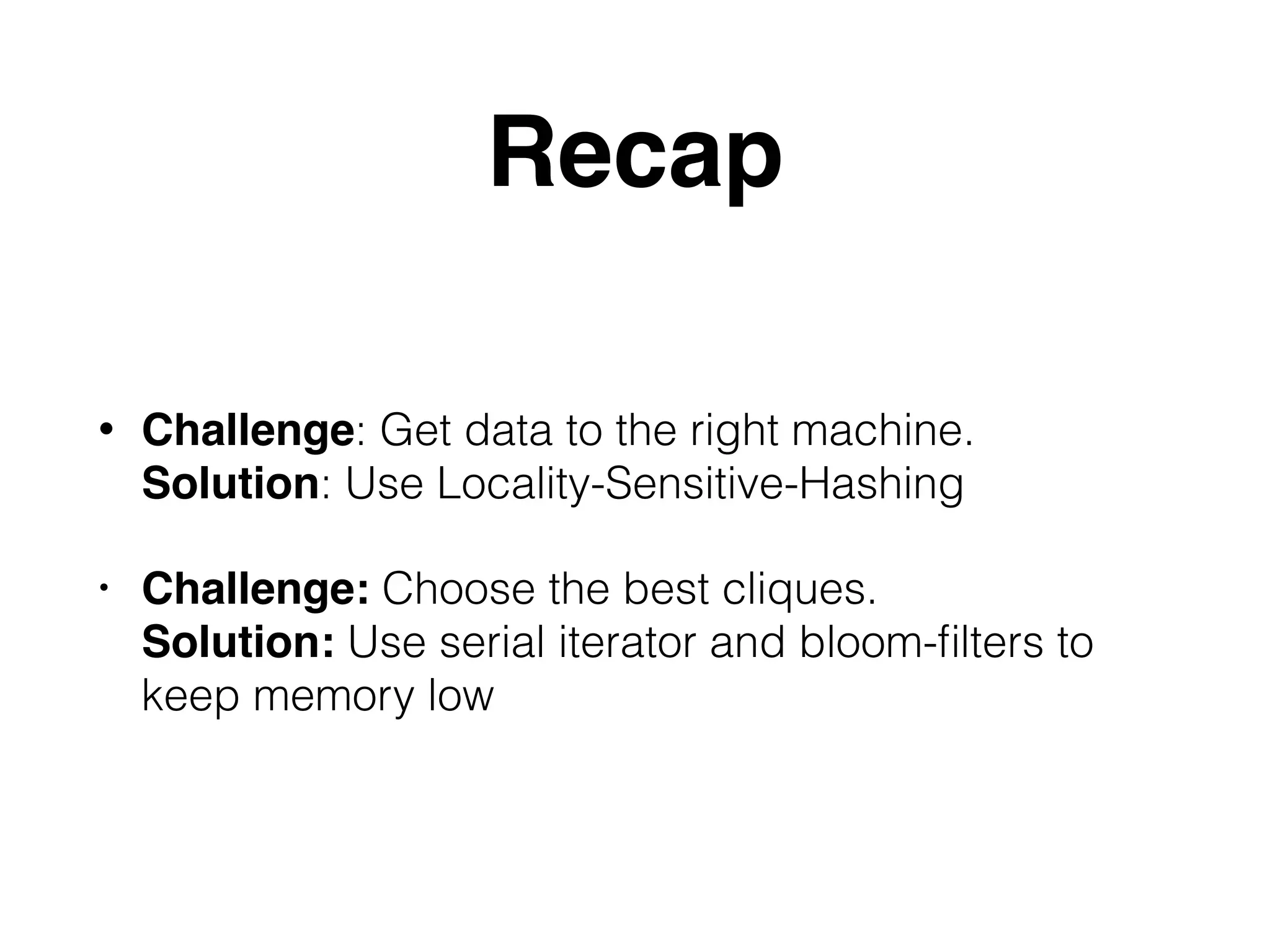 Recap • Challenge: Get data to the right machine. Solution: Use Locality-Sensitive-Hashing • Challenge: Choose the best cliques. Solution: Use serial iterator and bloom-ﬁlters to keep memory low 