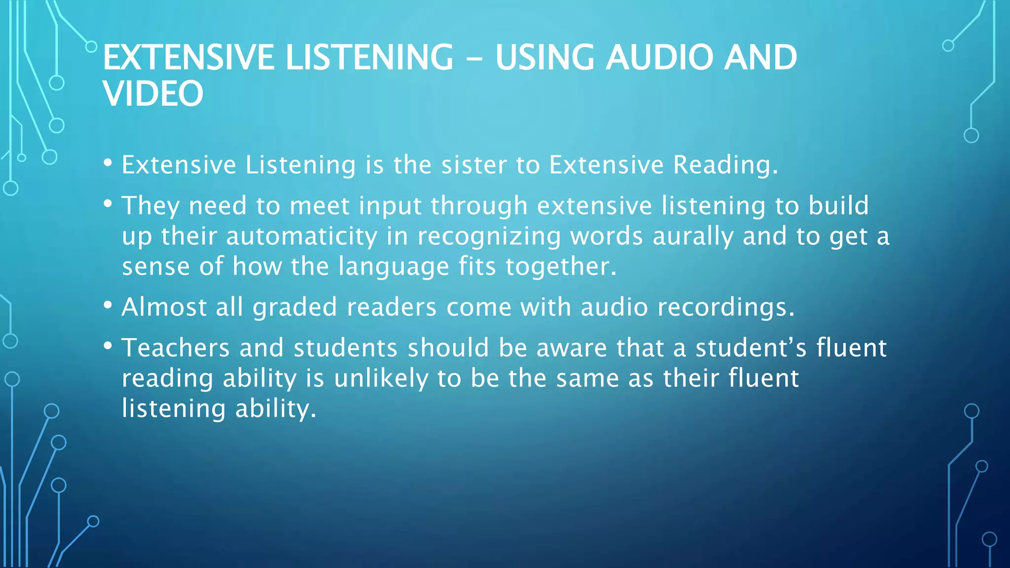 EXTENSIVE LISTENING - USING AUDIO AND
VIDEO
• Extensive Listening is the sister to Extensive Reading.
• They need to meet input through extensive listening to build
up their automaticity in recognizing words aurally and to get a
sense of how the language fits together.
• Almost all graded readers come with audio recordings.
• Teachers and students should be aware that a student’s fluent
reading ability is unlikely to be the same as their fluent
listening ability.
 