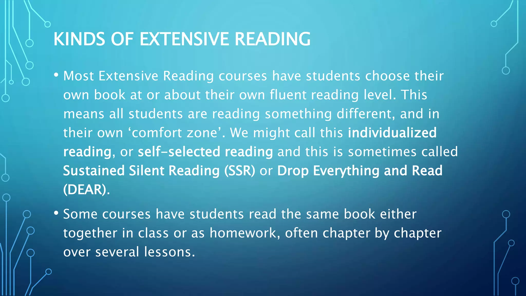 KINDS OF EXTENSIVE READING
• Most Extensive Reading courses have students choose their
own book at or about their own fluent reading level. This
means all students are reading something different, and in
their own ‘comfort zone’. We might call this individualized
reading, or self-selected reading and this is sometimes called
Sustained Silent Reading (SSR) or Drop Everything and Read
(DEAR).
• Some courses have students read the same book either
together in class or as homework, often chapter by chapter
over several lessons.
 