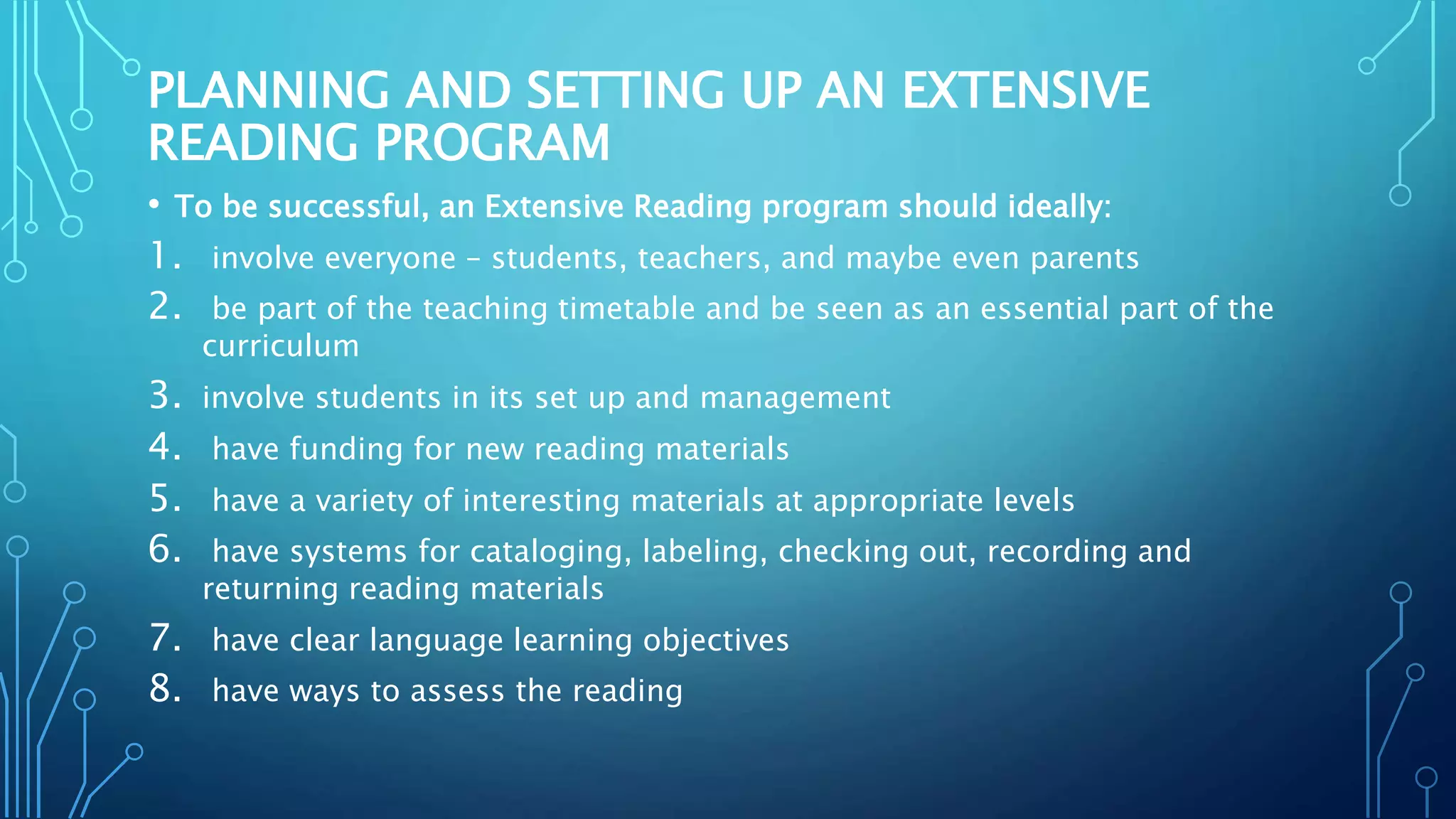 PLANNING AND SETTING UP AN EXTENSIVE
READING PROGRAM
• To be successful, an Extensive Reading program should ideally:
1. involve everyone – students, teachers, and maybe even parents
2. be part of the teaching timetable and be seen as an essential part of the
curriculum
3. involve students in its set up and management
4. have funding for new reading materials
5. have a variety of interesting materials at appropriate levels
6. have systems for cataloging, labeling, checking out, recording and
returning reading materials
7. have clear language learning objectives
8. have ways to assess the reading
 
