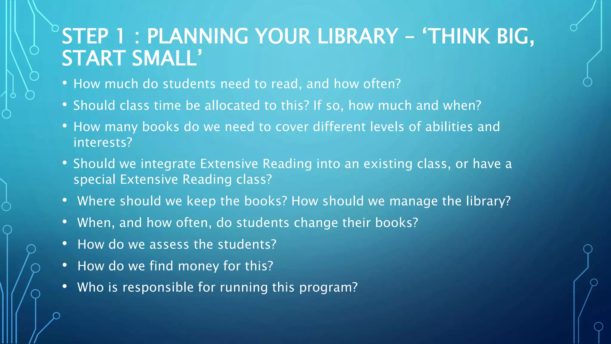 STEP 1 : PLANNING YOUR LIBRARY – ‘THINK BIG,
START SMALL’
• How much do students need to read, and how often?
• Should class time be allocated to this? If so, how much and when?
• How many books do we need to cover different levels of abilities and
interests?
• Should we integrate Extensive Reading into an existing class, or have a
special Extensive Reading class?
• Where should we keep the books? How should we manage the library?
• When, and how often, do students change their books?
• How do we assess the students?
• How do we find money for this?
• Who is responsible for running this program?
 