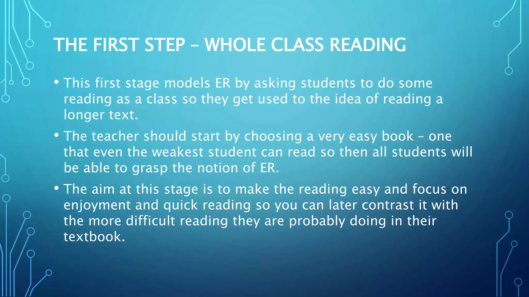 THE FIRST STEP – WHOLE CLASS READING
• This first stage models ER by asking students to do some
reading as a class so they get used to the idea of reading a
longer text.
• The teacher should start by choosing a very easy book – one
that even the weakest student can read so then all students will
be able to grasp the notion of ER.
• The aim at this stage is to make the reading easy and focus on
enjoyment and quick reading so you can later contrast it with
the more difficult reading they are probably doing in their
textbook.
 