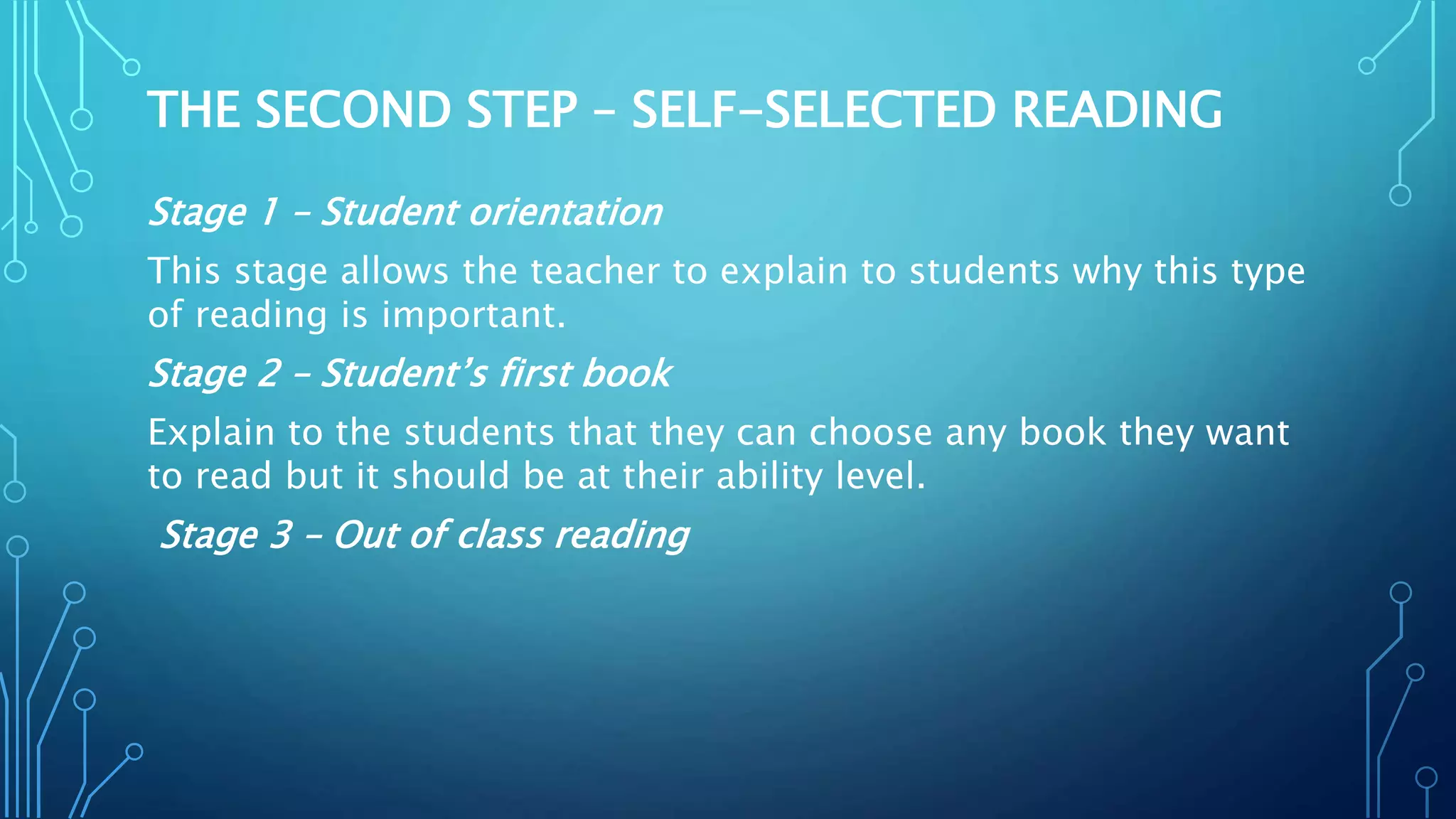 THE SECOND STEP – SELF-SELECTED READING
Stage 1 – Student orientation
This stage allows the teacher to explain to students why this type
of reading is important.
Stage 2 – Student’s first book
Explain to the students that they can choose any book they want
to read but it should be at their ability level.
Stage 3 – Out of class reading
 