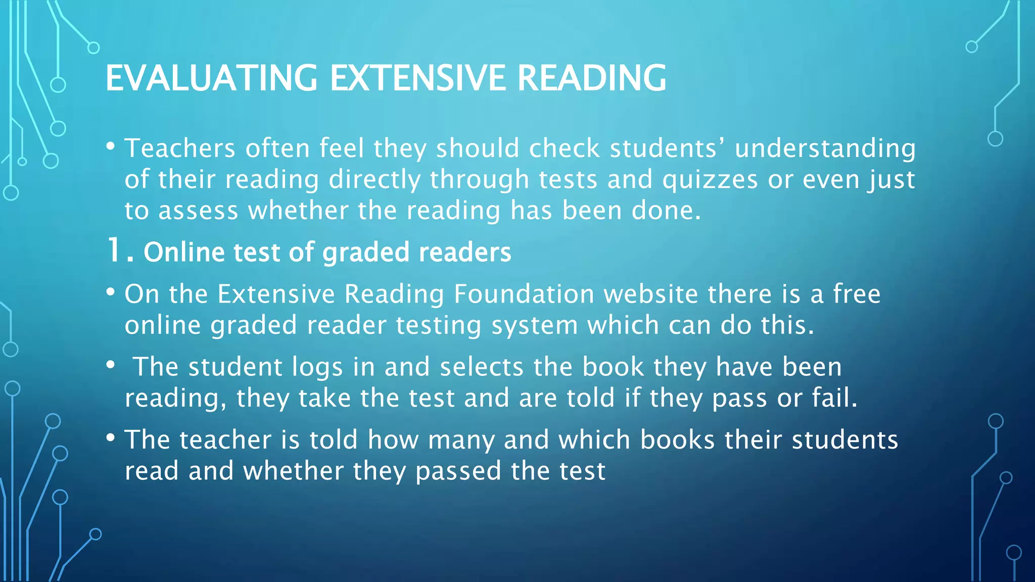 EVALUATING EXTENSIVE READING
• Teachers often feel they should check students’ understanding
of their reading directly through tests and quizzes or even just
to assess whether the reading has been done.
1. Online test of graded readers
• On the Extensive Reading Foundation website there is a free
online graded reader testing system which can do this.
• The student logs in and selects the book they have been
reading, they take the test and are told if they pass or fail.
• The teacher is told how many and which books their students
read and whether they passed the test
 