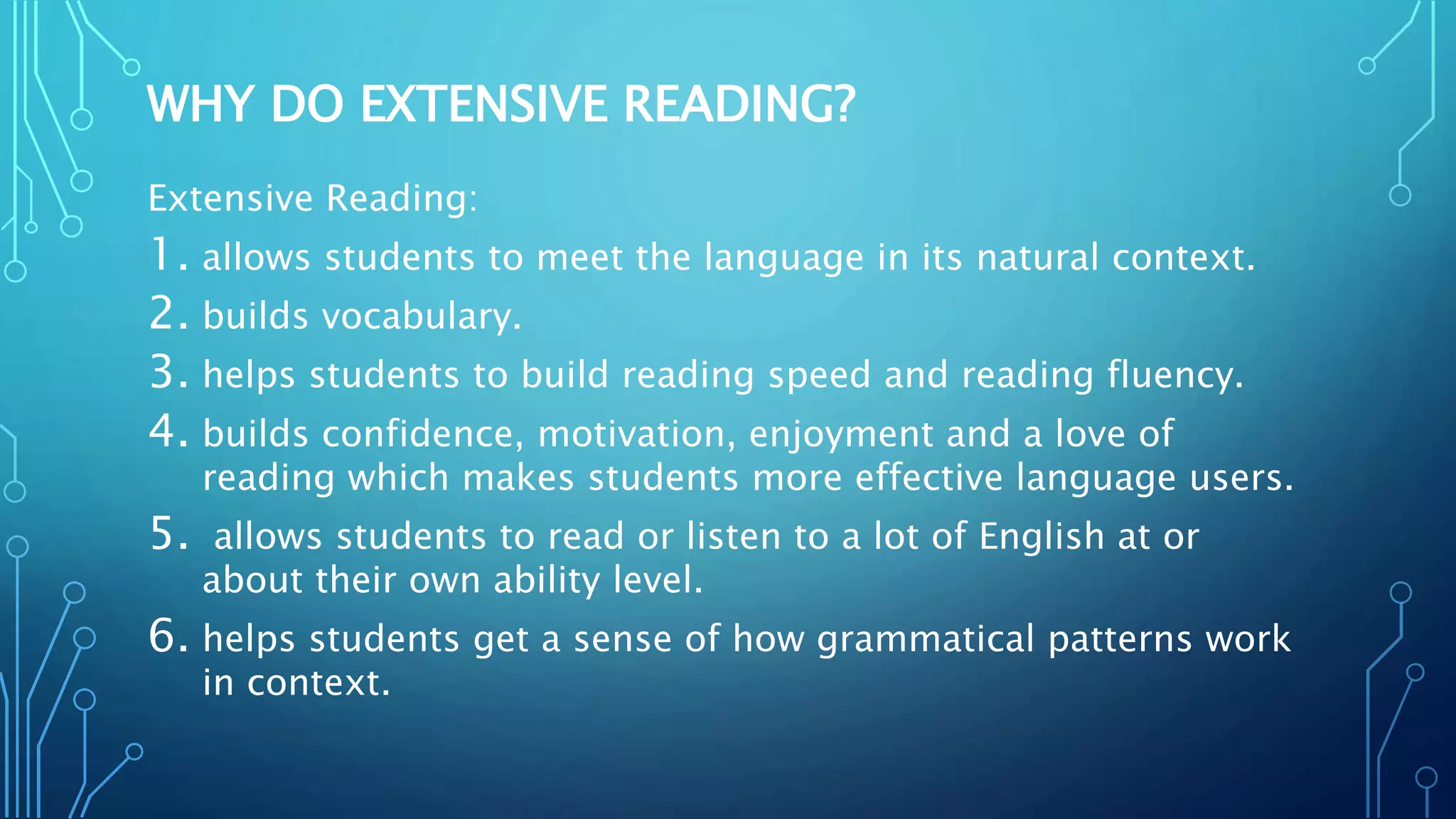 WHY DO EXTENSIVE READING?
Extensive Reading:
1. allows students to meet the language in its natural context.
2. builds vocabulary.
3. helps students to build reading speed and reading fluency.
4. builds confidence, motivation, enjoyment and a love of
reading which makes students more effective language users.
5. allows students to read or listen to a lot of English at or
about their own ability level.
6. helps students get a sense of how grammatical patterns work
in context.
 
