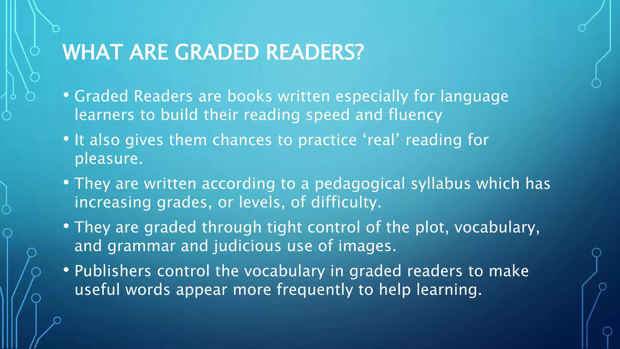 WHAT ARE GRADED READERS?
• Graded Readers are books written especially for language
learners to build their reading speed and fluency
• It also gives them chances to practice ‘real’ reading for
pleasure.
• They are written according to a pedagogical syllabus which has
increasing grades, or levels, of difficulty.
• They are graded through tight control of the plot, vocabulary,
and grammar and judicious use of images.
• Publishers control the vocabulary in graded readers to make
useful words appear more frequently to help learning.
 