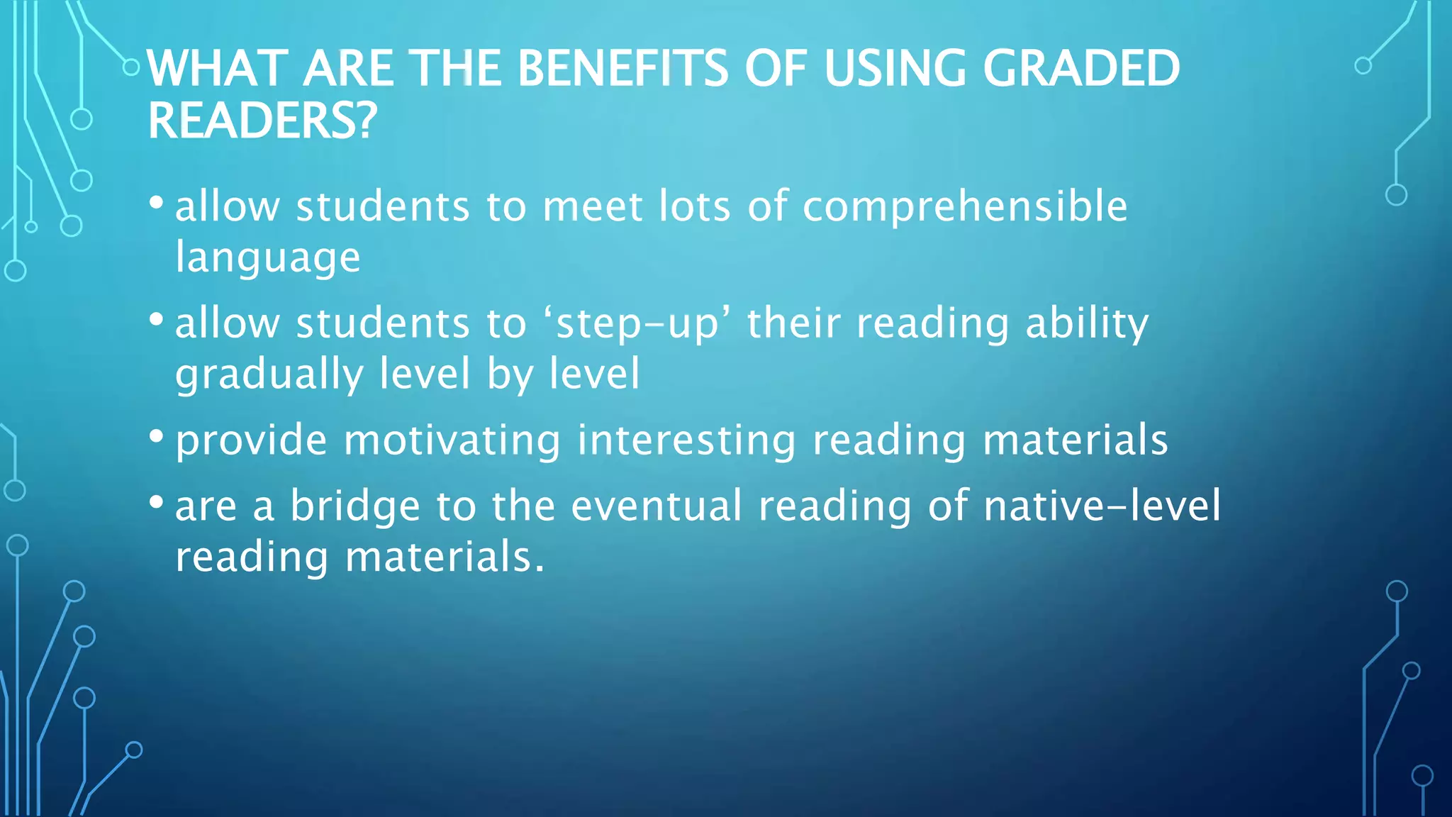 WHAT ARE THE BENEFITS OF USING GRADED
READERS?
• allow students to meet lots of comprehensible
language
• allow students to ‘step-up’ their reading ability
gradually level by level
• provide motivating interesting reading materials
• are a bridge to the eventual reading of native-level
reading materials.
 