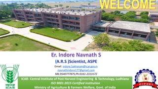 WELCOME
Er. Indore Navnath S
(A.R.S )Scientist, ASPE
Email: indore.Sakharam@icar.gov.in
navnathindore177@gmail.com
Mb:9540777875;Ph:0161-2313172
ICAR- Central Institute of Post Harvest Engineering & Technology, Ludhiana
ISO 9001:2015 Certified institution
Ministry of Agriculture & Farmers Welfare, Govt. of India
 