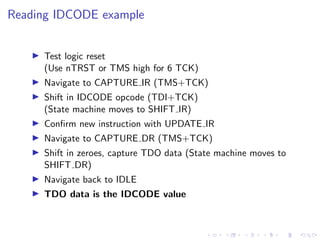 Reading IDCODE example
Test logic reset
(Use nTRST or TMS high for 6 TCK)
Navigate to CAPTURE IR (TMS+TCK)
Shift in IDCODE opcode (TDI+TCK)
(State machine moves to SHIFT IR)
Conﬁrm new instruction with UPDATE IR
Navigate to CAPTURE DR (TMS+TCK)
Shift in zeroes, capture TDO data (State machine moves to
SHIFT DR)
Navigate back to IDLE
TDO data is the IDCODE value
 