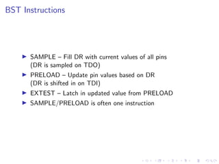 BST Instructions
SAMPLE – Fill DR with current values of all pins
(DR is sampled on TDO)
PRELOAD – Update pin values based on DR
(DR is shifted in on TDI)
EXTEST – Latch in updated value from PRELOAD
SAMPLE/PRELOAD is often one instruction
 