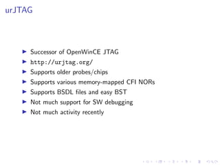 urJTAG
Successor of OpenWinCE JTAG
http://urjtag.org/
Supports older probes/chips
Supports various memory-mapped CFI NORs
Supports BSDL ﬁles and easy BST
Not much support for SW debugging
Not much activity recently
 