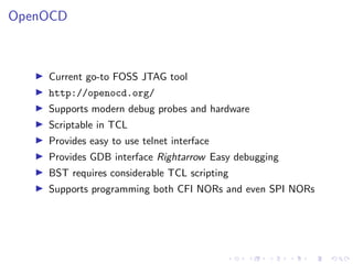 OpenOCD
Current go-to FOSS JTAG tool
http://openocd.org/
Supports modern debug probes and hardware
Scriptable in TCL
Provides easy to use telnet interface
Provides GDB interface Rightarrow Easy debugging
BST requires considerable TCL scripting
Supports programming both CFI NORs and even SPI NORs
 