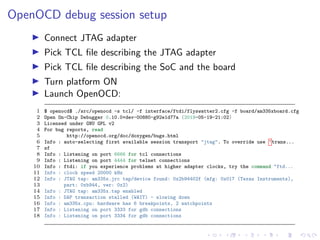 OpenOCD debug session setup
Connect JTAG adapter
Pick TCL ﬁle describing the JTAG adapter
Pick TCL ﬁle describing the SoC and the board
Turn platform ON
Launch OpenOCD:
1 $ openocd$ ./src/openocd -s tcl/ -f interface/ftdi/flyswatter2.cfg -f board/am335xboard.cfg
2 Open On-Chip Debugger 0.10.0+dev-00880-g92e1d77a (2019-05-19-21:02)
3 Licensed under GNU GPL v2
4 For bug reports, read
5 http://openocd.org/doc/doxygen/bugs.html
6 Info : auto-selecting first available session transport "jtag". To override use 'trans...
7 sf
8 Info : Listening on port 6666 for tcl connections
9 Info : Listening on port 4444 for telnet connections
10 Info : ftdi: if you experience problems at higher adapter clocks, try the command "ftd...
11 Info : clock speed 20000 kHz
12 Info : JTAG tap: am335x.jrc tap/device found: 0x2b94402f (mfg: 0x017 (Texas Instruments),
13 part: 0xb944, ver: 0x2)
14 Info : JTAG tap: am335x.tap enabled
15 Info : DAP transaction stalled (WAIT) - slowing down
16 Info : am335x.cpu: hardware has 6 breakpoints, 2 watchpoints
17 Info : Listening on port 3333 for gdb connections
18 Info : Listening on port 3334 for gdb connections
 