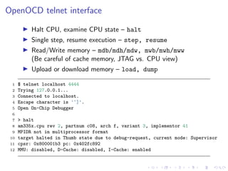 OpenOCD telnet interface
Halt CPU, examine CPU state – halt
Single step, resume execution – step, resume
Read/Write memory – mdb/mdh/mdw, mwb/mwh/mww
(Be careful of cache memory, JTAG vs. CPU view)
Upload or download memory – load, dump
1 $ telnet localhost 4444
2 Trying 127.0.0.1...
3 Connected to localhost.
4 Escape character is '^]'.
5 Open On-Chip Debugger
6
7 > halt
8 am335x.cpu rev 2, partnum c08, arch f, variant 3, implementor 41
9 MPIDR not in multiprocessor format
10 target halted in Thumb state due to debug-request, current mode: Supervisor
11 cpsr: 0x800001b3 pc: 0x402fc892
12 MMU: disabled, D-Cache: disabled, I-Cache: enabled
 