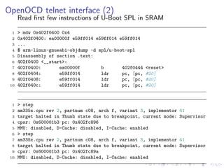 OpenOCD telnet interface (2)
Read ﬁrst few instructions of U-Boot SPL in SRAM
1 > mdw 0x402f0400 0x4
2 0x402f0400: ea00000f e59ff014 e59ff014 e59ff014
3 ...
4 $ arm-linux-gnueabi-objdump -d spl/u-boot-spl
5 Disassembly of section .text:
6 402f0400 <__start>:
7 402f0400: ea00000f b 402f0444 <reset>
8 402f0404: e59ff014 ldr pc, [pc, #20]
9 402f0408: e59ff014 ldr pc, [pc, #20]
10 402f040c: e59ff014 ldr pc, [pc, #20]
1 > step
2 am335x.cpu rev 2, partnum c08, arch f, variant 3, implementor 41
3 target halted in Thumb state due to breakpoint, current mode: Supervisor
4 cpsr: 0x600001b3 pc: 0x402fc896
5 MMU: disabled, D-Cache: disabled, I-Cache: enabled
6 > step
7 am335x.cpu rev 2, partnum c08, arch f, variant 3, implementor 41
8 target halted in Thumb state due to breakpoint, current mode: Supervisor
9 cpsr: 0x600001b3 pc: 0x402fc89a
10 MMU: disabled, D-Cache: disabled, I-Cache: enabled
 