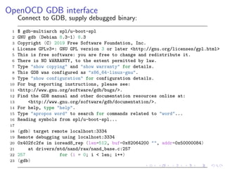 OpenOCD GDB interface
Connect to GDB, supply debugged binary:
1 $ gdb-multiarch spl/u-boot-spl
2 GNU gdb (Debian 8.3-1) 8.3
3 Copyright (C) 2019 Free Software Foundation, Inc.
4 License GPLv3+: GNU GPL version 3 or later <http://gnu.org/licenses/gpl.html>
5 This is free software: you are free to change and redistribute it.
6 There is NO WARRANTY, to the extent permitted by law.
7 Type "show copying" and "show warranty" for details.
8 This GDB was configured as "x86_64-linux-gnu".
9 Type "show configuration" for configuration details.
10 For bug reporting instructions, please see:
11 <http://www.gnu.org/software/gdb/bugs/>.
12 Find the GDB manual and other documentation resources online at:
13 <http://www.gnu.org/software/gdb/documentation/>.
14 For help, type "help".
15 Type "apropos word" to search for commands related to "word"...
16 Reading symbols from spl/u-boot-spl...
17
18 (gdb) target remote localhost:3334
19 Remote debugging using localhost:3334
20 0x402fc2fe in ioread8_rep (len=512, buf=0x82064200 "", addr=0x50000084)
21 at drivers/mtd/nand/raw/nand_base.c:257
22 257 for (i = 0; i < len; i++)
23 (gdb)
 