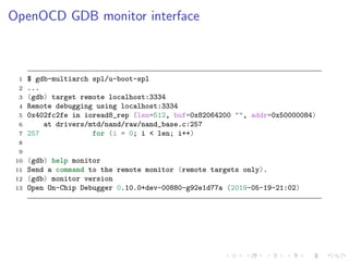 OpenOCD GDB monitor interface
1 $ gdb-multiarch spl/u-boot-spl
2 ...
3 (gdb) target remote localhost:3334
4 Remote debugging using localhost:3334
5 0x402fc2fe in ioread8_rep (len=512, buf=0x82064200 "", addr=0x50000084)
6 at drivers/mtd/nand/raw/nand_base.c:257
7 257 for (i = 0; i < len; i++)
8
9
10 (gdb) help monitor
11 Send a command to the remote monitor (remote targets only).
12 (gdb) monitor version
13 Open On-Chip Debugger 0.10.0+dev-00880-g92e1d77a (2019-05-19-21:02)
 