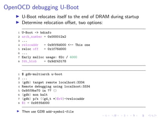 OpenOCD debugging U-Boot
U-Boot relocates itself to the end of DRAM during startup
Determine relocation oﬀset, two options:
1 U-Boot => bdinfo
2 arch_number = 0x000012a2
3 ...
4 relocaddr = 0x9ff6d000 <-- This one
5 reloc off = 0x1f76d000
6 ...
7 Early malloc usage: 82c / 4000
8 fdt_blob = 0x9df43178
1 $ gdb-multiarch u-boot
2 ...
3 (gdb) target remote localhost:3334
4 Remote debugging using localhost:3334
5 0x9ff9be70 in ?? ()
6 (gdb) mon halt
7 (gdb) p/x ((gd_t *)$r9)->relocaddr
8 $1 = 0x9ff6d000
Then use GDB add-symbol-file
 