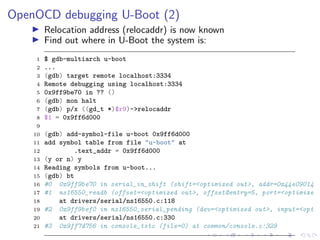 OpenOCD debugging U-Boot (2)
Relocation address (relocaddr) is now known
Find out where in U-Boot the system is:
1 $ gdb-multiarch u-boot
2 ...
3 (gdb) target remote localhost:3334
4 Remote debugging using localhost:3334
5 0x9ff9be70 in ?? ()
6 (gdb) mon halt
7 (gdb) p/x ((gd_t *)$r9)->relocaddr
8 $1 = 0x9ff6d000
9
10 (gdb) add-symbol-file u-boot 0x9ff6d000
11 add symbol table from file "u-boot" at
12 .text_addr = 0x9ff6d000
13 (y or n) y
14 Reading symbols from u-boot...
15 (gdb) bt
16 #0 0x9ff9be70 in serial_in_shift (shift=<optimized out>, addr=0x44e09014
17 #1 ns16550_readb (offset=<optimized out>, offset@entry=5, port=<optimize
18 at drivers/serial/ns16550.c:118
19 #2 0x9ff9bef0 in ns16550_serial_pending (dev=<optimized out>, input=<opt
20 at drivers/serial/ns16550.c:330
21 #3 0x9ff7d756 in console_tstc (file=0) at common/console.c:329
 