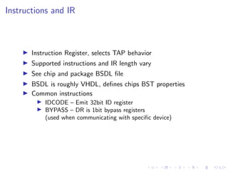 Instructions and IR
Instruction Register, selects TAP behavior
Supported instructions and IR length vary
See chip and package BSDL ﬁle
BSDL is roughly VHDL, deﬁnes chips BST properties
Common instructions
IDCODE – Emit 32bit ID register
BYPASS – DR is 1bit bypass registers
(used when communicating with speciﬁc device)
 