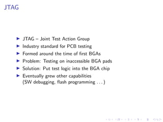 JTAG
JTAG – Joint Test Action Group
Industry standard for PCB testing
Formed around the time of ﬁrst BGAs
Problem: Testing...