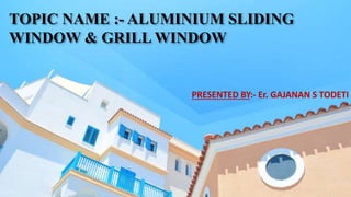 TOPIC NAME :- ALUMINIUM SLIDING
WINDOW & GRILL WINDOW
PRESENTED BY:- Er. GAJANAN S TODETI
 