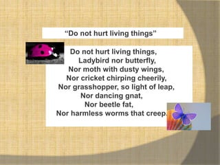 “Do not hurt living things”
Do not hurt living things,
Ladybird nor butterfly,
Nor moth with dusty wings,
Nor cricket chirping cheerily,
Nor grasshopper, so light of leap,
Nor dancing gnat,
Nor beetle fat,
Nor harmless worms that creep.
 