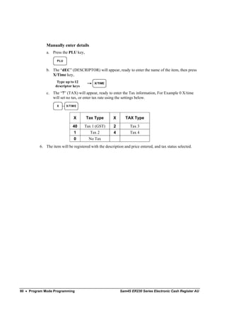 Manually enter details
              a. Press the PLU key,

                    PLU


              b. The “dEC” (DESCRIPTOR) will appear, ready to enter the name of the item, then press
                 X/Time key,
                    Type up to 12           X/TIME
                   descriptor keys
              c. The “7” (TAX) will appear, ready to enter the Tax information, For Example 0 X/time
                 will set no tax, or enter tax rate using the settings below.
                    X     X /TIM E



                               X      Tax Type          X      TAX Type

                               40    Tax 1 (GST)        2         Tax 3
                                1        Tax 2          4         Tax 4
                                0       No Tax
          6. The item will be registered with the description and price entered, and tax status selected.




90 • Program Mode Programming                               Sam4S ER230 Series Electronic Cash Register AU
 