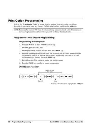 Print Option Programming
       Refer to the “Print Option Table” to review the print options. Read each option carefully to
       determine if you wish to make any changes. Default value has been highlighted in bold print.

       NOTE: Because after Memory All Clear all options settings are automatically set to default, you do
             not need to program this section unless you wish to change the default status.


       Program 40 - Print Option Programming
               Programming a Print Option:
               1. Switch to P Mode by press MODE function key.
               2. Enter 4 0, press the SBTL key.
               3. Enter a print option address, and then press the X/TIME key.
               4. Enter the number representing the status you have selected, or if there is more than one
                  decision to be made in an address, add the values representing your choices for each
                  decision and enter the sum. Press the SBTL key.
               5. Repeat from step 3 for each print option you wish to change.
               6. Press the CASH key to end print option programming.

               Print Option Flowchart
                                                     Repeat for each
                                                       Print Option


                 4     0       SBT L                   X/T IME                SBTL         CASH


                                          Option #                  Status

                                                                 Default values have been highlighted in bold print




96 • Program Mode Programming                               Sam4S ER230 Series Electronic Cash Register AU
 