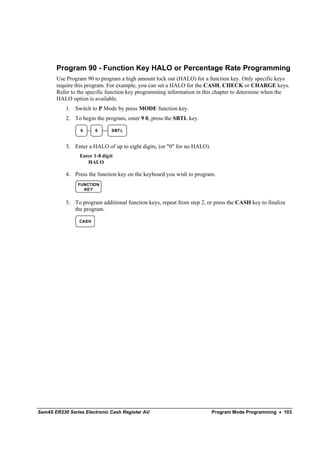 Program 90 - Function Key HALO or Percentage Rate Programming
       Use Program 90 to program a high amount lock out (HALO) for a function key. Only specific keys
       require this program. For example, you can set a HALO for the CASH, CHECK or CHARGE keys.
       Refer to the specific function key programming information in this chapter to determine when the
       HALO option is available.
           1. Switch to P Mode by press MODE function key.
           2. To begin the program, enter 9 0, press the SBTL key.

                 9      0      SBT L


           3. Enter a HALO of up to eight digits, (or "0" for no HALO).
                 Enter 1-8 digit
                    HALO

           4. Press the function key on the keyboard you wish to program.
                FUNCTION
                  KEY


           5. To program additional function keys, repeat from step 2, or press the CASH key to finalize
              the program.

                 CASH




Sam4S ER230 Series Electronic Cash Register AU                            Program Mode Programming • 103
 