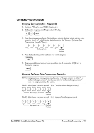 CURRENCY CONVERSION
               Currency Conversion Rate - Program 90
               1. Switch to P Mode by press MODE function key.
               2. To begin the program, enter 9 0, press the SBTL key.

                     9       0       SBT L


               3. Enter the exchange rate of up to 7 digits (do not enter the decimal point), and then enter
                  a number from 0 to 7 to indicate the decimal position. See "Currency Exchange Rate
                  Programming Examples" below.



                                       Exchange Rate                  Decimal
                                                                      Position

               4. Press the function key on the keyboard you wish to program.
                     FUNCTION
                       KEY


               5. To program additional function keys, repeat from step 2, or press the CASH key to
                  finalize the program.

                     CASH



               Currency Exchange Rate Programming Examples

               NOTE: Foreign currency exchange rates may be stated as “foreign currency in dollars”, or
                     “dollars in foreign currency”. Use the rate stated in “dollars in foreign currency”
                     when you are programming this section.

               The US dollar (home currency) is worth 1.3720 Canadian dollars (foreign currency).

                 1       3       7       2     0       4


                             Exchange Rate         Decimal
                                                   Position
               The US dollar (home currency) is worth 110.24 Japanese Yen (foreign currency).

                 1       1       0       2     4       2


                             Exchange Rate         Decimal
                                                   Position




Sam4S ER230 Series Electronic Cash Register AU                             Program Mode Programming • 111
 