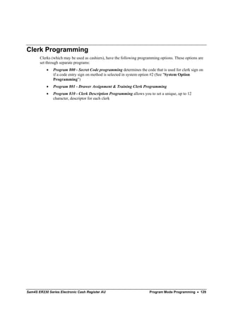 Clerk Programming
       Clerks (which may be used as cashiers), have the following programming options. These options are
       set through separate programs:
           •   Program 800 - Secret Code programming determines the code that is used for clerk sign on
               if a code entry sign on method is selected in system option #2 (See "System Option
               Programming")
           •   Program 801 - Drawer Assignment & Training Clerk Programming
           •   Program 810 - Clerk Description Programming allows you to set a unique, up to 12
               character, descriptor for each clerk




Sam4S ER230 Series Electronic Cash Register AU                          Program Mode Programming • 129
 