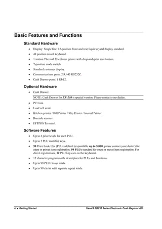 Basic Features and Functions
        Standard Hardware
            •   Display: Single line, 12-position front and rear liquid crystal display standard.
            •   48 position raised keyboard.
            •   1 station Thermal 32-column printer with drop-and-print mechanism.
            •   7-position mode switch.
            •   Standard customer display.
            •   Communications ports: 2 RJ-45 RS232C.
            •   Cash Drawer ports: 1 RJ-12.

        Optional Hardware
            •   Cash Drawer.
                NOTE: Cash Drawer for ER-230 is special version. Please contact your dealer.
            •   PC Link.
            •   Load cell scale.
            •   Kitchen printer / Bill Printer / Slip Printer / Journal Printer.
            •   Barcode scanner.
            •   EFTPOS Terminal.

        Software Features
            •   Up to 2 price levels for each PLU.
            •   Up to 5 PLU modifier keys.
            •   50 Price Look Ups (PLUs) default (expandable up to 5,000, please contact your dealer) for
                open or preset item registration. 50 PLUs standard for open or preset item registration. For
                direct registrations, 12 PLU keys are on the keyboard.
            •   12 character programmable descriptors for PLUs and functions.
            •   Up to 99 PLU Group totals.
            •   Up to 99 clerks with separate report totals.




4 • Getting Started                                             Sam4S ER230 Series Electronic Cash Register AU
 