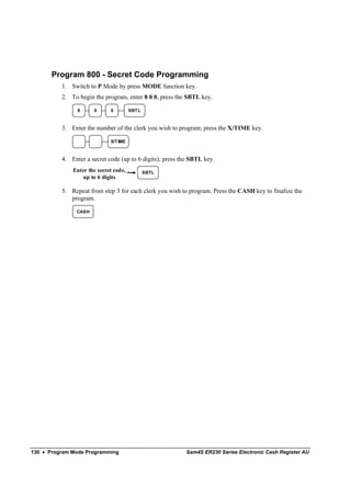 Program 800 - Secret Code Programming
          1. Switch to P Mode by press MODE function key.
          2. To begin the program, enter 8 0 0, press the SBTL key.

                8     0      0         SBT L



          3. Enter the number of the clerk you wish to program; press the X/TIME key.

                             X/T IME



          4. Enter a secret code (up to 6 digits); press the SBTL key.
              Enter the secret code,           SBTL
                  up to 6 digits

          5. Repeat from step 3 for each clerk you wish to program. Press the CASH key to finalize the
             program.

               CASH




130 • Program Mode Programming                            Sam4S ER230 Series Electronic Cash Register AU
 