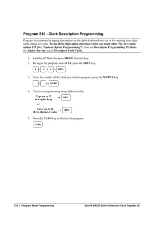 Program 810 - Clerk Description Programming
       Program descriptions by typing description on the alpha keyboard overlay or by entering three digit
       alpha character codes. To use three digit alpha character codes you must select ‘No’ in system
       option #25 (See “System Option Programming”). Also see Descriptor Programming Methods
       for Alpha Overlay and/or Descriptor Code Table.

           1. Switch to P Mode by press MODE function key.
           2. To begin the program, enter 8 1 0, press the SBTL key.

                 8         1   0         SBT L



           3. Enter the number of the clerk you wish to program; press the X/TIME key.

                               X/T IME



           4. If you are programming using alpha overlay;
                  Type up to 12              SBTL
                 descriptor keys
                     or,
                  Enter up to 12                 SBTL
               three-character codes

           5. Press the CASH key to finalize the program.

                CASH




132 • Program Mode Programming                              Sam4S ER230 Series Electronic Cash Register AU
 