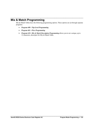 Mix & Match Programming
       Mix & Match Tables have the following programming options. These options are set through separate
       programs:
           •   Program 600 - Trip Level Programming
           •   Program 601 - Price Programming
           •   Program 610 - Mix & Match Description Programming allows you to set a unique, up to
               12 characters, descriptor for Mix & Match Table.




Sam4S ER230 Series Electronic Cash Register AU                         Program Mode Programming • 133
 